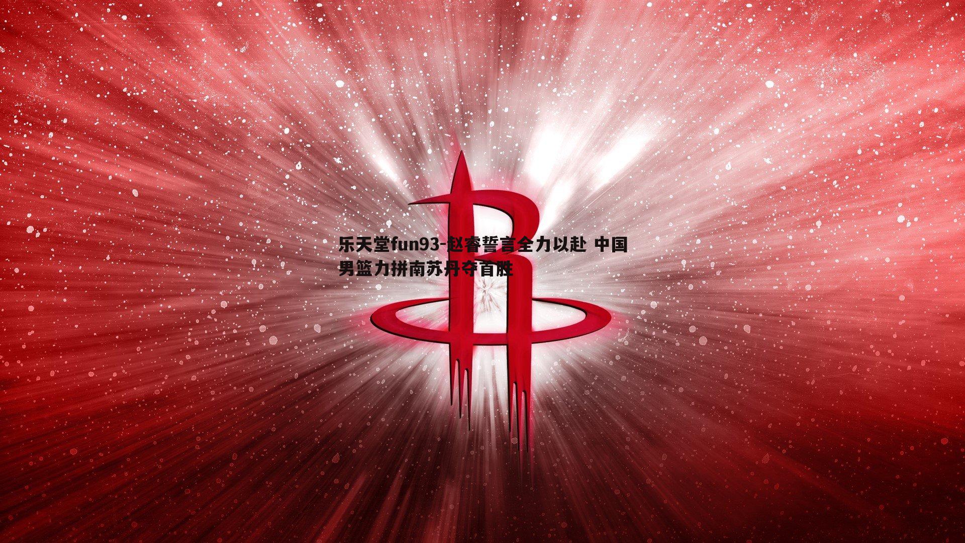 赵睿誓言全力以赴 中国男篮力拼南苏丹夺首胜